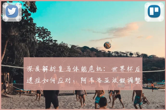 深度解析皇马体能危机：世界杯后遗症如何应对，阿韦洛亚放假调整的深层考量与效果