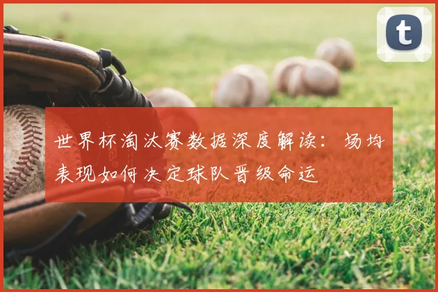 世界杯淘汰赛数据深度解读：场均表现如何决定球队晋级命运
