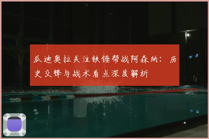 瓜迪奥拉关注铁锤帮战阿森纳:历史交锋与战术看点深度解析