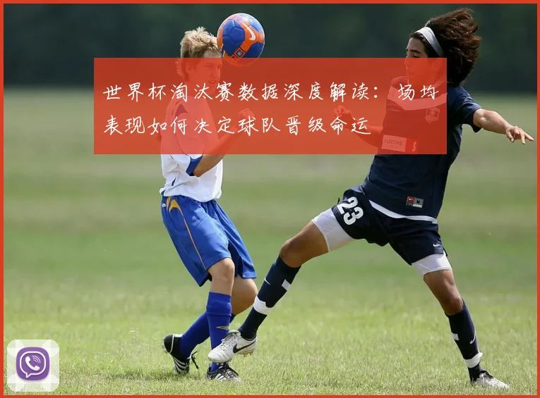世界杯淘汰赛数据深度解读：场均表现如何决定球队晋级命运
