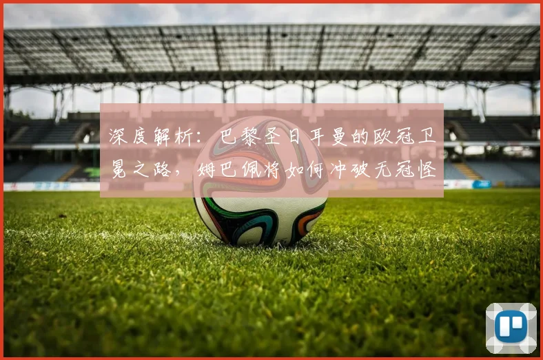 深度解析：巴黎圣日耳曼的欧冠卫冕之路，姆巴佩将如何冲破无冠怪圈？