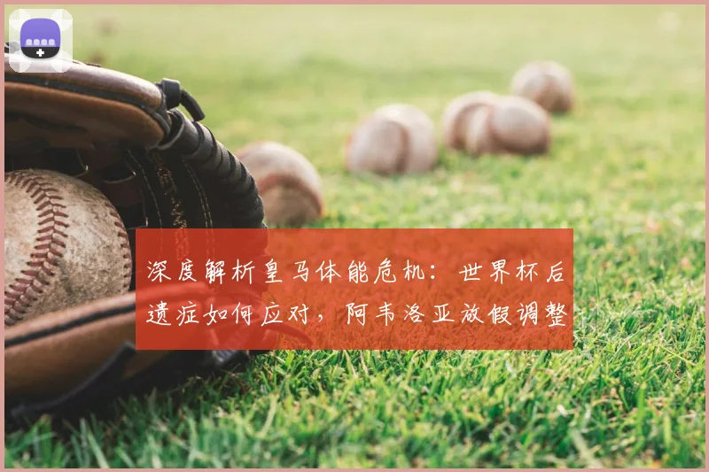 深度解析皇马体能危机：世界杯后遗症如何应对，阿韦洛亚放假调整的深层考量与效果
