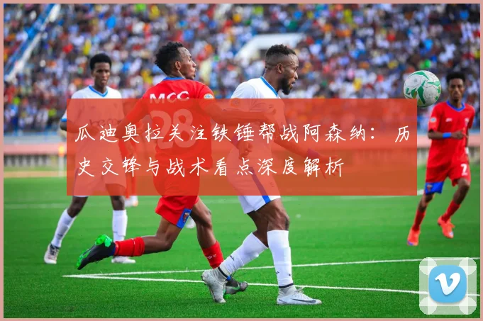 瓜迪奥拉关注铁锤帮战阿森纳：历史交锋与战术看点深度解析